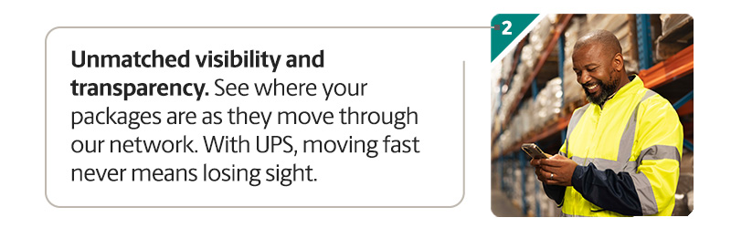 Unmatched visibility and transparency. See where your packages are as they move through our network. With UPS, moving fast never means losing sight.
