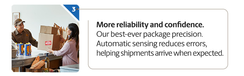More reliability and confidence. Our best-ever package precision. Automatic sensing reduces errors, helping shipments arrive when expected.