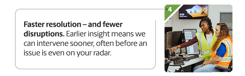 Faster resolution - and fewer disruptions. Earlier insight means we can intervene sooner, often before an issue is even on your radar.