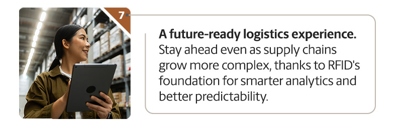 A future-ready logistics experience. Stay ahead even as supply chains grow more complex, thanks to RFID's foundation for smarter analytics and better predictability.